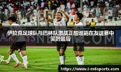 伊拉克足球队与巴林队激战正酣谁能在友谊赛中笑到最后